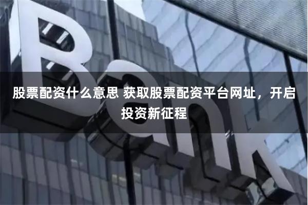 股票配资什么意思 获取股票配资平台网址，开启投资新征程