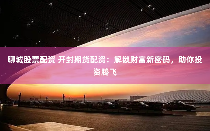 聊城股票配资 开封期货配资：解锁财富新密码，助你投资腾飞