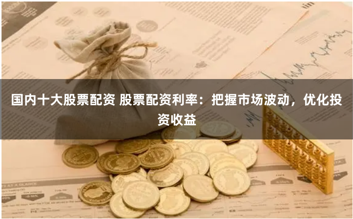 国内十大股票配资 股票配资利率：把握市场波动，优化投资收益