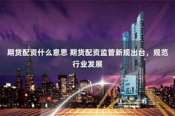 期货配资什么意思 期货配资监管新规出台，规范行业发展