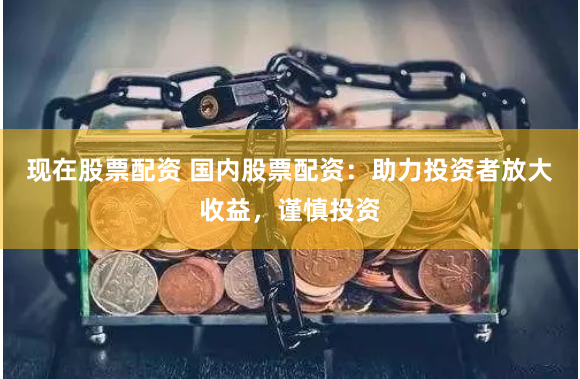 现在股票配资 国内股票配资：助力投资者放大收益，谨慎投资