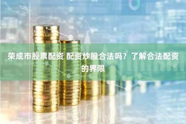 荣成市股票配资 配资炒股合法吗？了解合法配资的界限