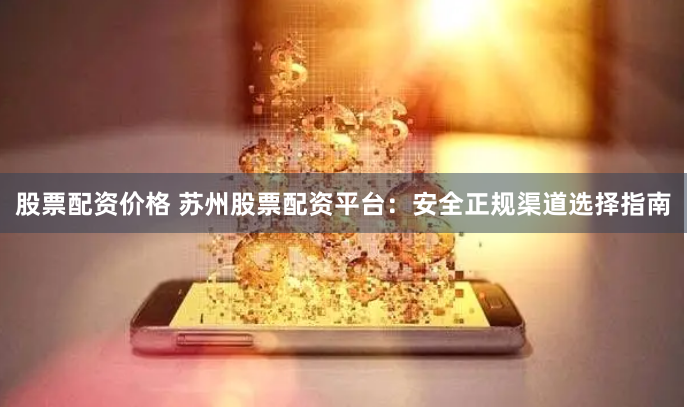 股票配资价格 苏州股票配资平台：安全正规渠道选择指南